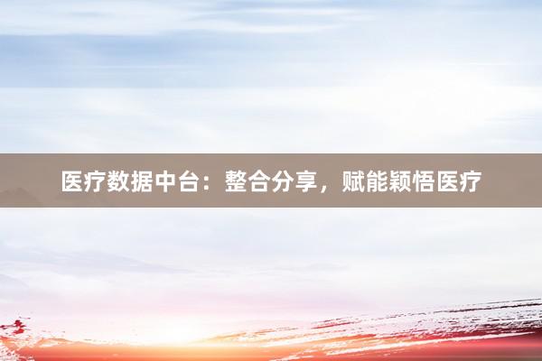 医疗数据中台：整合分享，赋能颖悟医疗